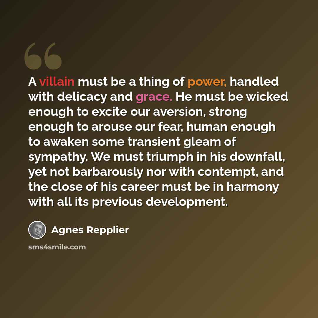 “A villain must be a thing of power, handled with delicacy and grace. He must be wicked enough to excite our aversion, strong enough to arouse our fear, human enough to awaken some transient gleam of sympathy. We must triumph in his downfall, yet not barbarously nor with contempt, and the close of…” quote by Agnes Repplier