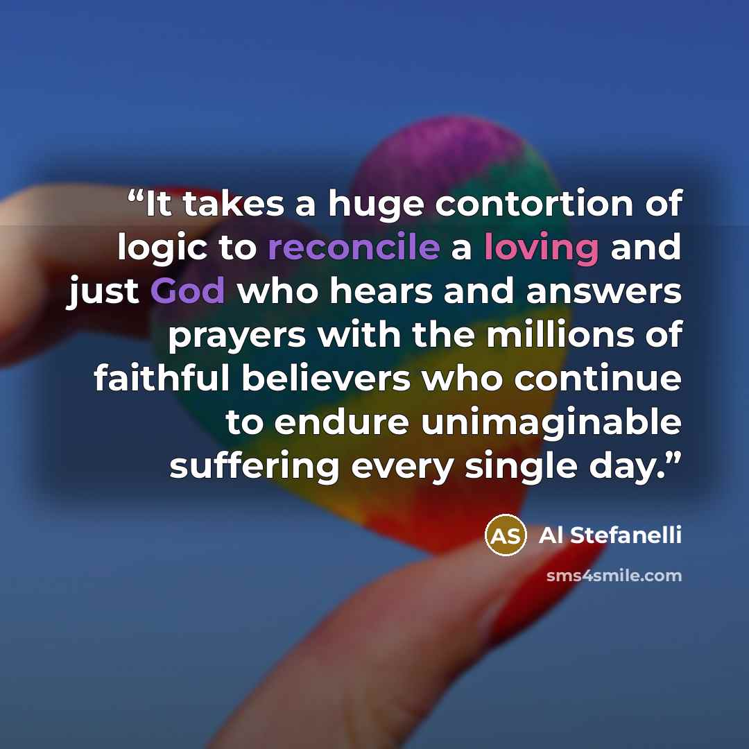 “It takes a huge contortion of logic to reconcile a loving and just God who hears and answers prayers with the millions of faithful believers who continue to endure unimaginable suffering every single day.” quote by Al Stefanelli