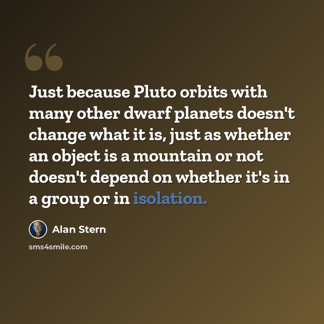 “Just because Pluto orbits with many other dwarf planets doesn't change what it is, just as whether an object is a mountain or not doesn't depend on whether it's in a group or in isolation.” quote by Alan Stern