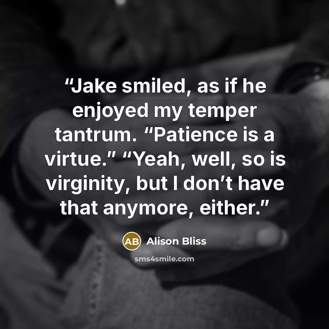 “Jake smiled, as if he enjoyed my temper tantrum. “Patience is a virtue.” “Yeah, well, so is virginity, but I don’t have that anymore, either.” quote by Alison Bliss