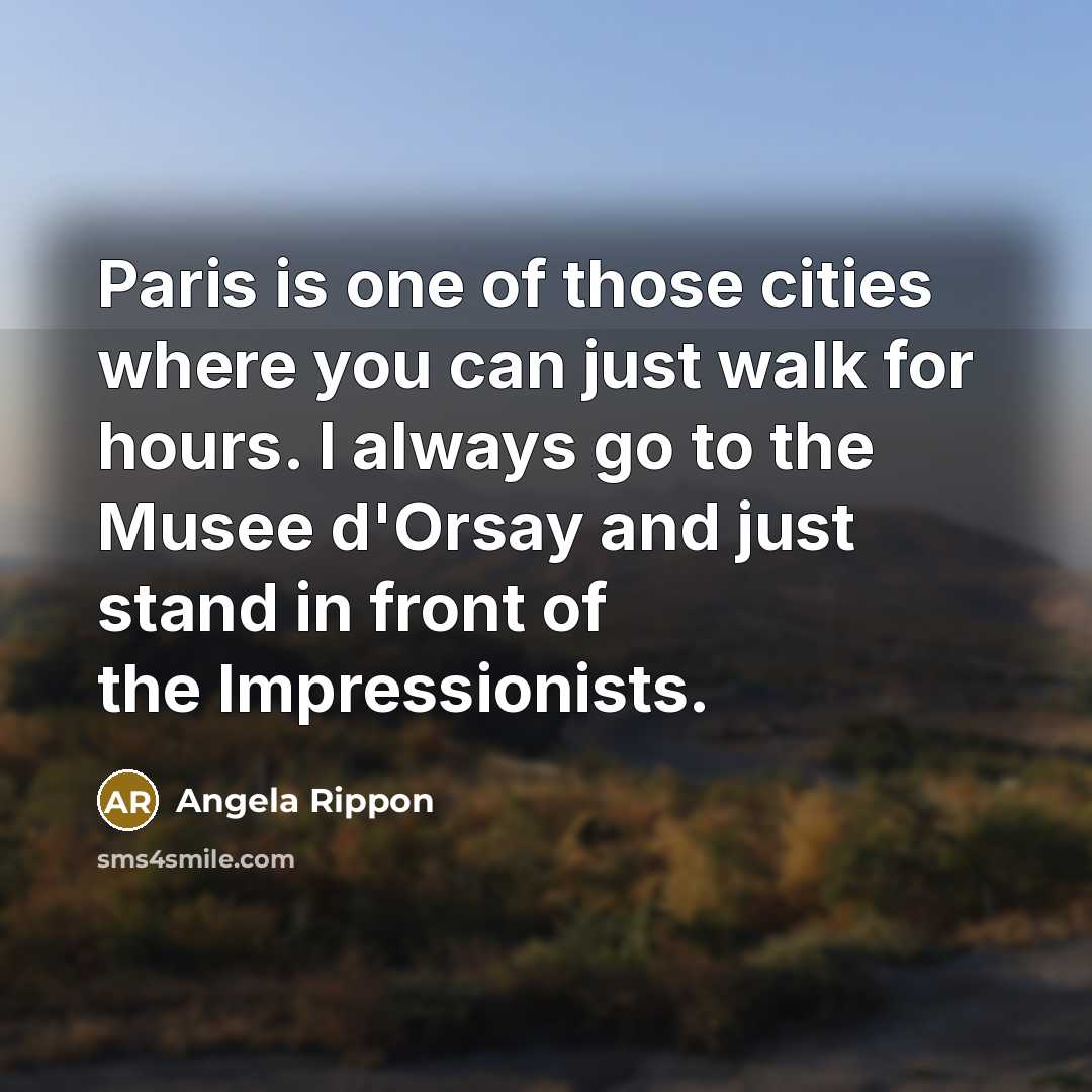 “Paris is one of those cities where you can just walk for hours. I always go to the Musee d'Orsay and just stand in front of the Impressionists.” quote by Angela Rippon