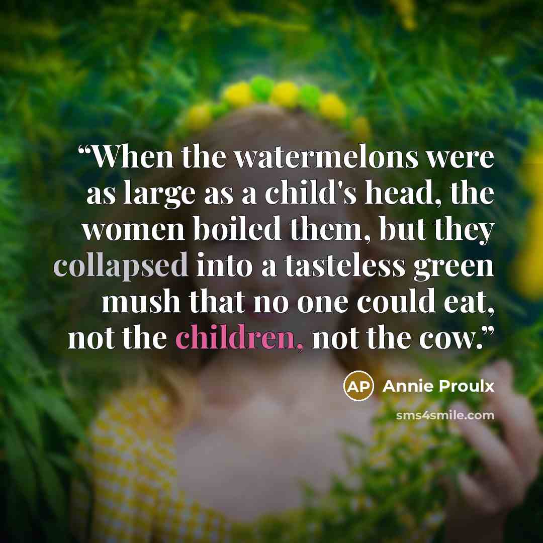 “When the watermelons were as large as a child's head, the women boiled them, but they collapsed into a tasteless green mush that no one could eat, not the children, not the cow.” quote by Annie Proulx