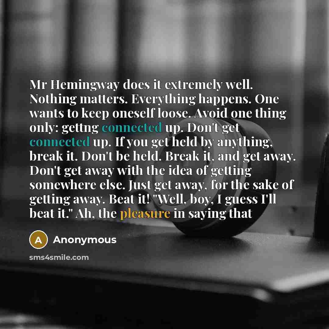“Mr Hemingway does it extremely well. Nothing matters. Everything happens. One wants to keep oneself loose. Avoid one thing only: gettng connected up. Don't get connected up. If you get held by anything, break it. Don't be held. Break it, and get away. Don't get away with the idea of getting…” quote by Anonymous