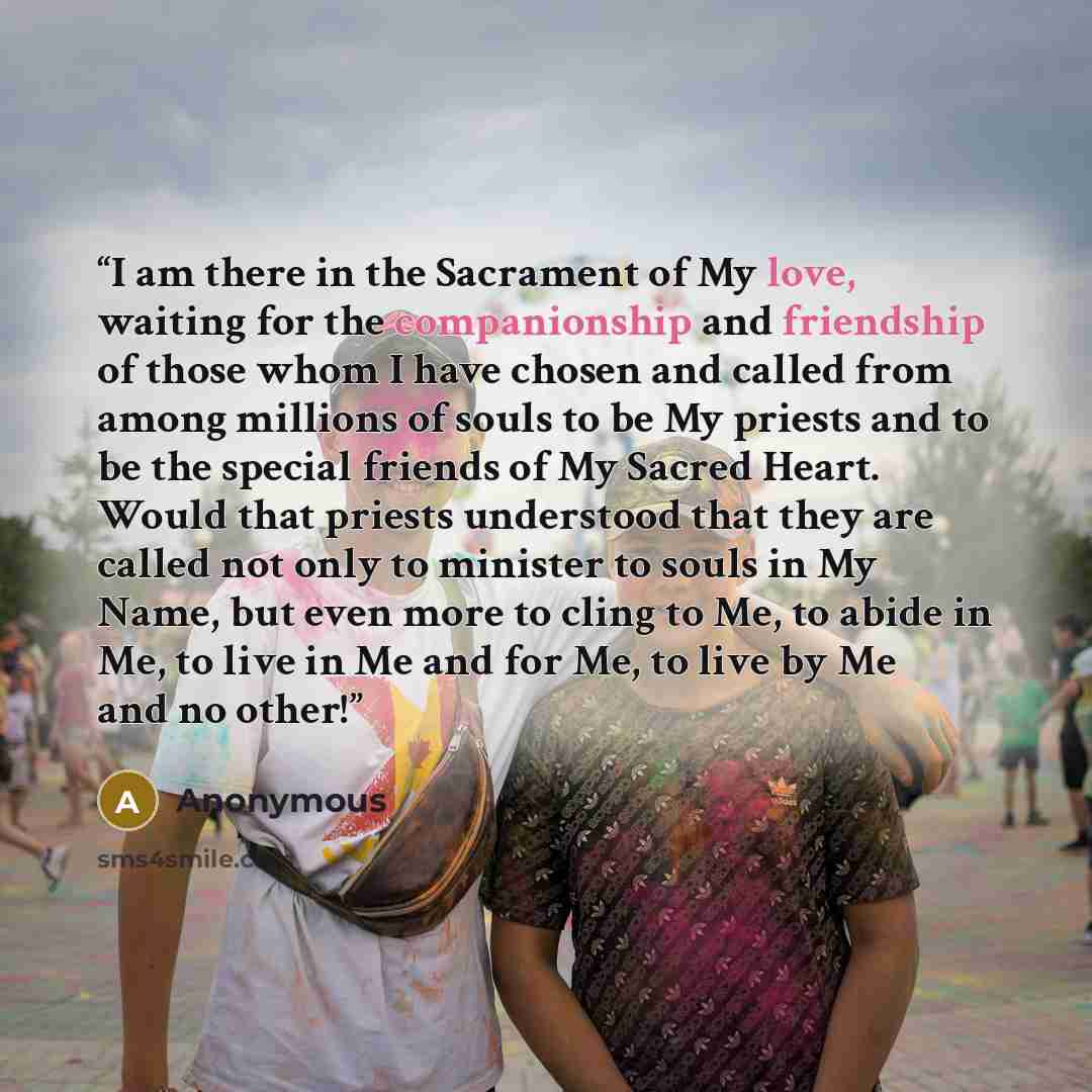 “I am there in the Sacrament of My love, waiting for the companionship and friendship of those whom I have chosen and called from among millions of souls to be My priests and to be the special friends of My Sacred Heart. Would that priests understood that they are called not only to minister to…” quote by Anonymous