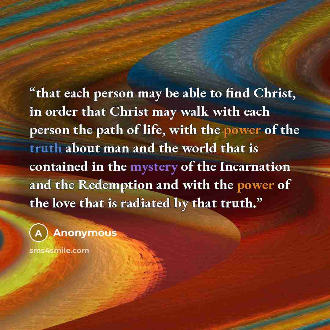 “that each person may be able to find Christ, in order that Christ may walk with each person the path of life, with the power of the truth about man and the world that is contained in the mystery of the Incarnation and the Redemption and with the power of the love that is radiated by that truth.” quote by Anonymous