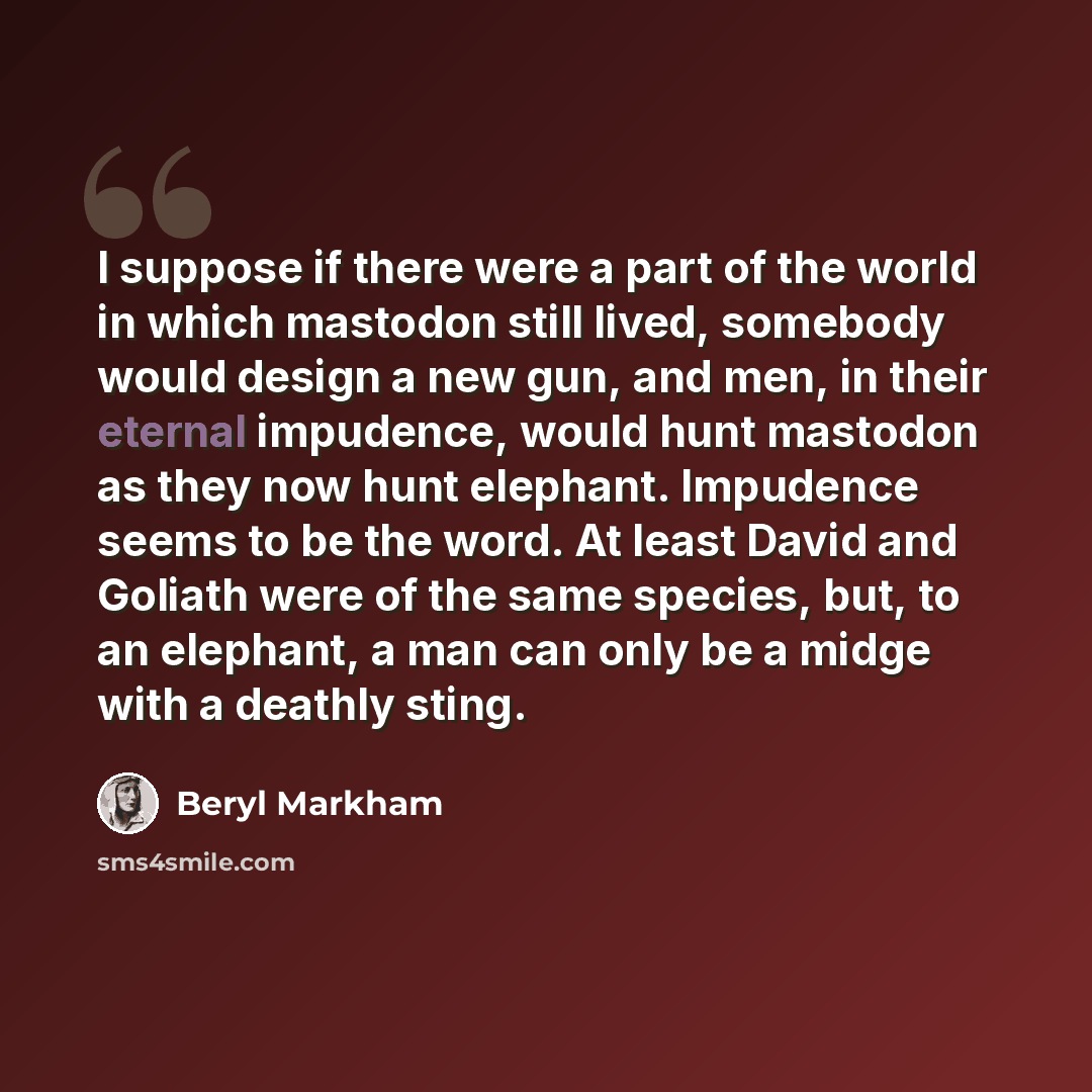 “I suppose if there were a part of the world in which mastodon still lived, somebody would design a new gun, and men, in their eternal impudence, would hunt mastodon as they now hunt elephant. Impudence seems to be the word. At least David and Goliath were of the same species, but, to an elephant…” quote by Beryl Markham