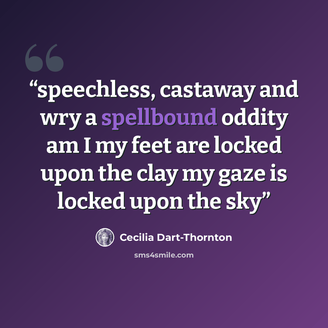 “speechless, castaway and wry a spellbound oddity am I my feet are locked upon the clay my gaze is locked upon the sky” quote by Cecilia Dart-Thornton