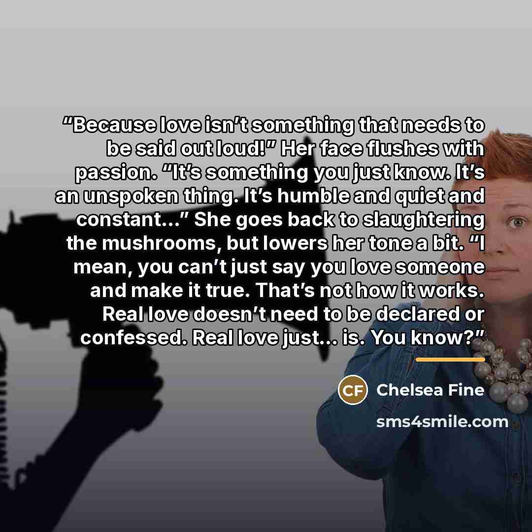 “Because love isn’t something that needs to be said out loud!” Her face flushes with passion. “It’s something you just know. It’s an unspoken thing. It’s humble and quiet and constant…” She goes back to slaughtering the mushrooms, but lowers her tone a bit. “I mean, you can’t just say you love…” quote by Chelsea Fine