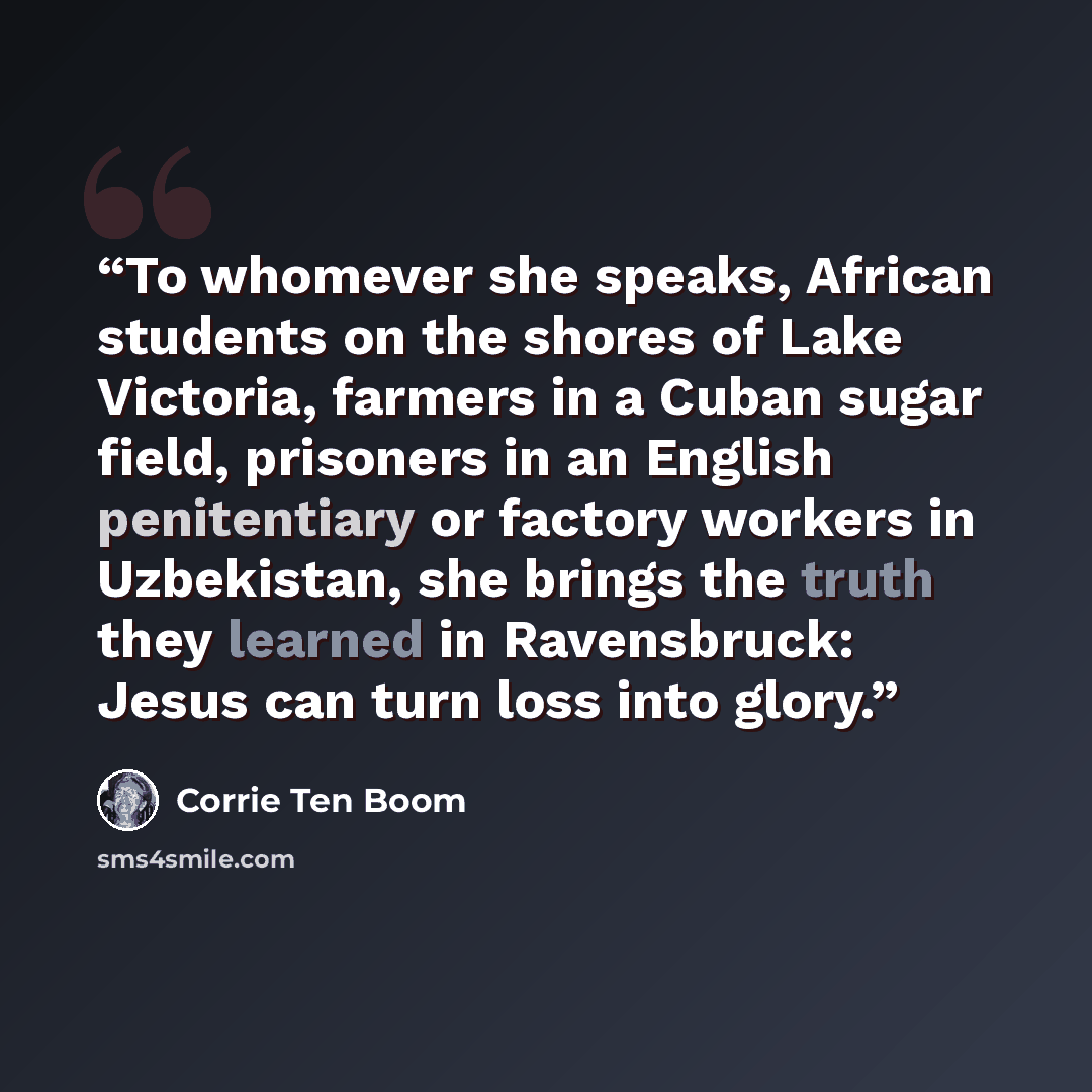 “To whomever she speaks, African students on the shores of Lake Victoria, farmers in a Cuban sugar field, prisoners in an English penitentiary or factory workers in Uzbekistan, she brings the truth they learned in Ravensbruck: Jesus can turn loss into glory.” quote by Corrie ten Boom