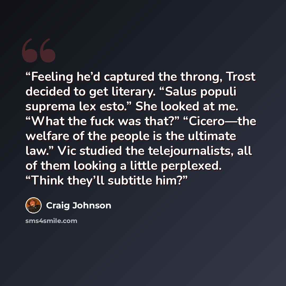 “Feeling he’d captured the throng, Trost decided to get literary. “Salus populi suprema lex esto.” She looked at me. “What the fuck was that?” “Cicero—the welfare of the people is the ultimate law.” Vic studied the telejournalists, all of them looking a little perplexed. “Think they’ll subtitle him?” quote by Craig Johnson