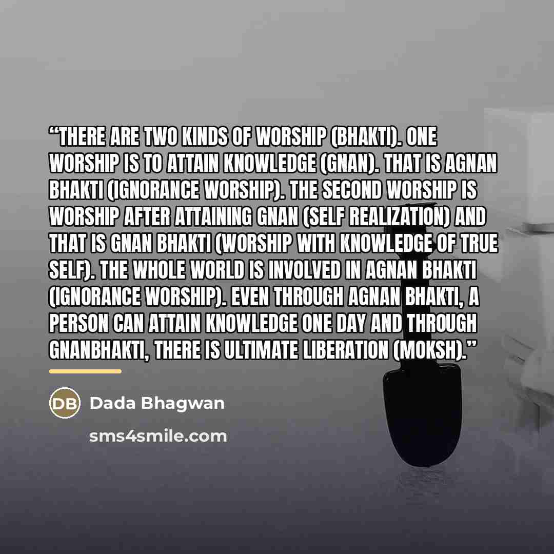 “There are two kinds of worship (bhakti). One worship is to attain Knowledge (Gnan). That is agnan bhakti (ignorance worship). The second worship is worship after attaining Gnan (Self Realization) and that is Gnan bhakti (Worship with Knowledge of True Self). The whole world is involved in agnan…” quote by Dada Bhagwan