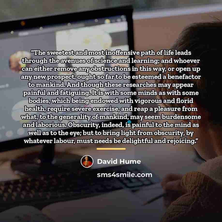 “The sweetest and most inoffensive path of life leads through the avenues of science and learning; and whoever can either remove any obstructions in this way, or open up any new prospect, ought so far to be esteemed a benefactor to mankind. And though these researches may appear painful and…” quote by David Hume