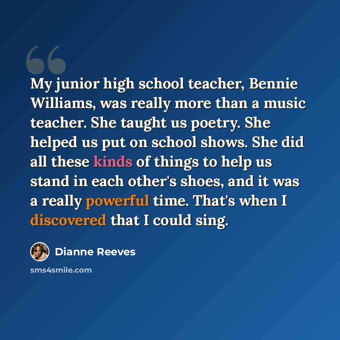 “My junior high school teacher, Bennie Williams, was really more than a music teacher. She taught us poetry. She helped us put on school shows. She did all these kinds of things to help us stand in each other's shoes, and it was a really powerful time. That's when I discovered that I could sing.” quote by Dianne Reeves