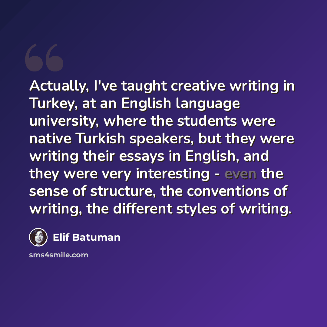 “Actually, I've taught creative writing in Turkey, at an English language university, where the students were native Turkish speakers, but they were writing their essays in English, and they were very interesting - even the sense of structure, the conventions of writing, the different styles of…” quote by Elif Batuman
