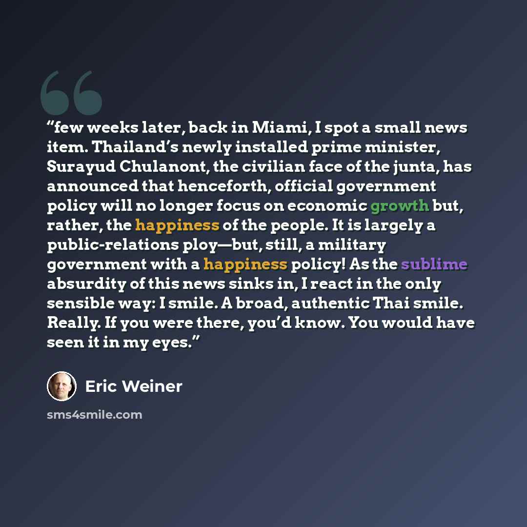 “few weeks later, back in Miami, I spot a small news item. Thailand’s newly installed prime minister, Surayud Chulanont, the civilian face of the junta, has announced that henceforth, official government policy will no longer focus on economic growth but, rather, the happiness of the people. It is…” quote by Eric Weiner