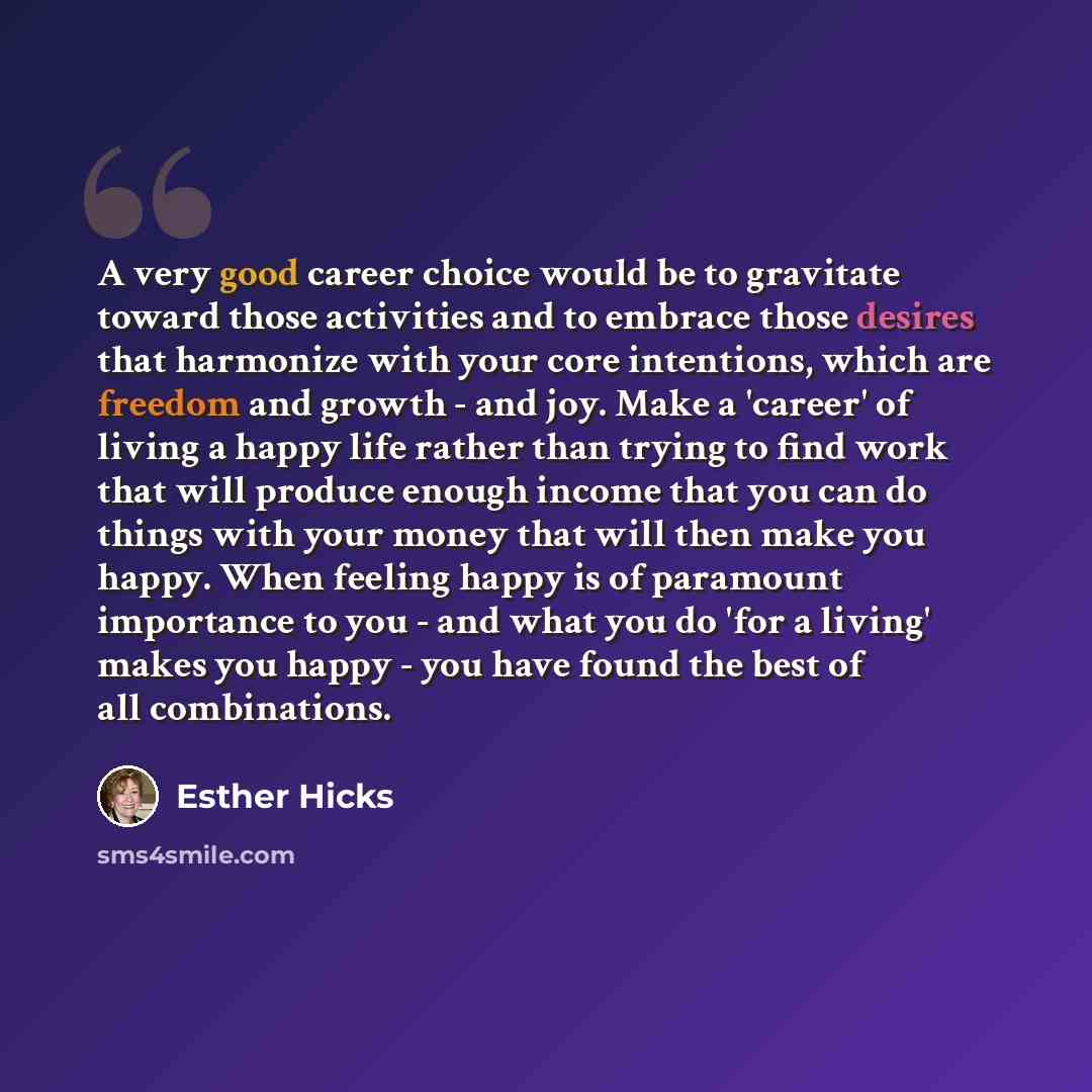 “A very good career choice would be to gravitate toward those activities and to embrace those desires that harmonize with your core intentions, which are freedom and growth - and joy. Make a 'career' of living a happy life rather than trying to find work that will produce enough income that you can…” quote by Esther Hicks