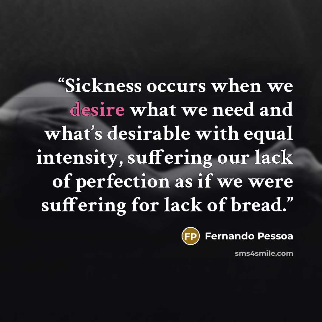 “Sickness occurs when we desire what we need and what’s desirable with equal intensity, suffering our lack of perfection as if we were suffering for lack of bread.” quote by Fernando Pessoa