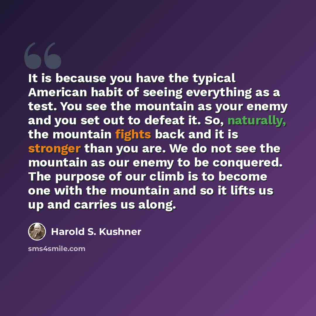 “It is because you have the typical American habit of seeing everything as a test. You see the mountain as your enemy and you set out to defeat it. So, naturally, the mountain fights back and it is stronger than you are. We do not see the mountain as our enemy to be conquered. The purpose of our…” quote by Harold S. Kushner