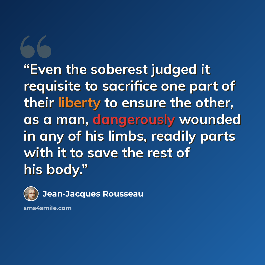 “Even the soberest judged it requisite to sacrifice one part of their liberty to ensure the other, as a man, dangerously wounded in any of his limbs, readily parts with it to save the rest of his body.” quote by Jean-Jacques Rousseau