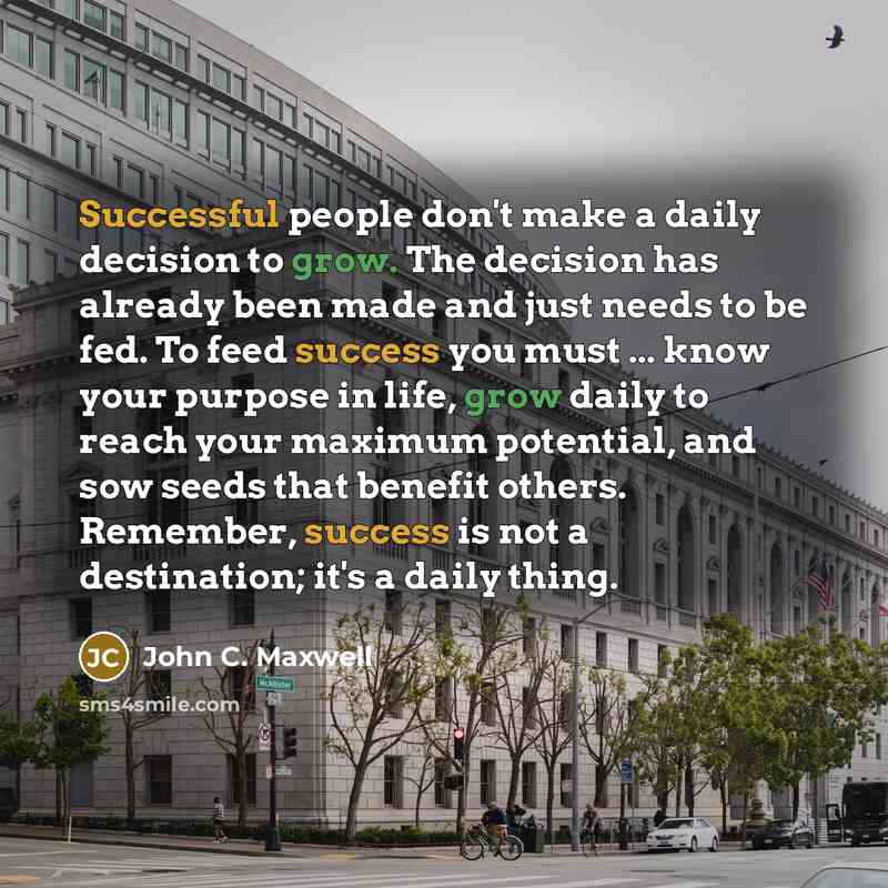 “Successful people don't make a daily decision to grow. The decision has already been made and just needs to be fed. To feed success you must ... know your purpose in life, grow daily to reach your maximum potential, and sow seeds that benefit others. Remember, success is not a destination; it's a…” quote by John C. Maxwell