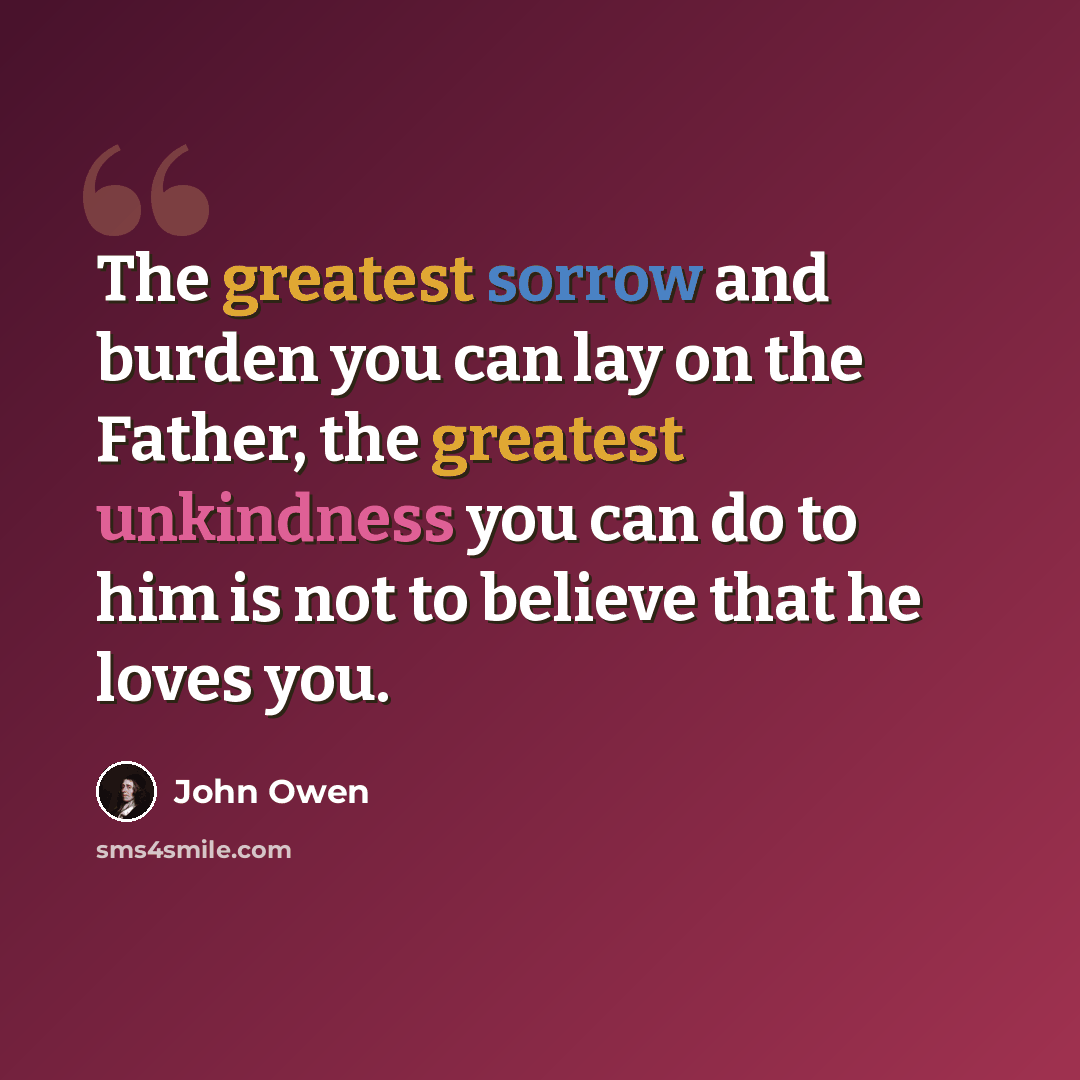 “The greatest sorrow and burden you can lay on the Father, the greatest unkindness you can do to him is not to believe that he loves you.” quote by John Owen