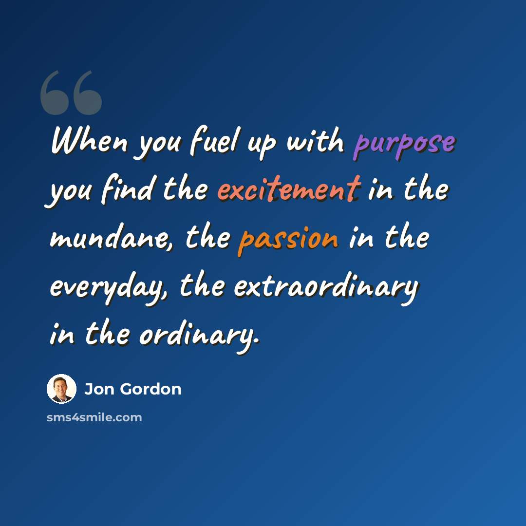 “When you fuel up with purpose you find the excitement in the mundane, the passion in the everyday, the extraordinary in the ordinary.” quote by Jon Gordon
