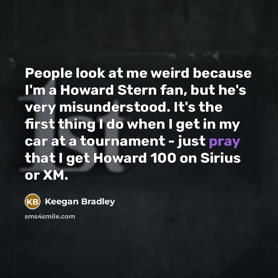 “People look at me weird because I'm a Howard Stern fan, but he's very misunderstood. It's the first thing I do when I get in my car at a tournament - just pray that I get Howard 100 on Sirius or XM.” quote by Keegan Bradley