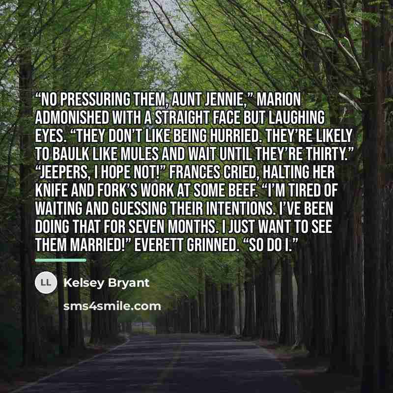 “No pressuring them, Aunt Jennie,” Marion admonished with a straight face but laughing eyes. “They don’t like being hurried. They’re likely to baulk like mules and wait until they’re thirty.” “Jeepers, I hope not!” Frances cried, halting her knife and fork’s work at some beef. “I’m tired of waiting…” quote by Kelsey Bryant