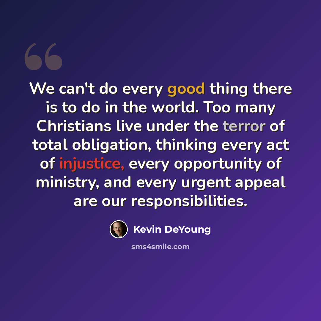 “We can't do every good thing there is to do in the world. Too many Christians live under the terror of total obligation, thinking every act of injustice, every opportunity of ministry, and every urgent appeal are our responsibilities.” quote by Kevin DeYoung