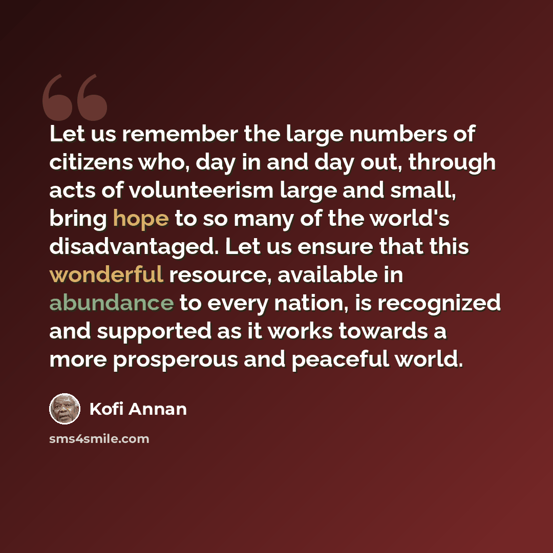 “Let us remember the large numbers of citizens who, day in and day out, through acts of volunteerism large and small, bring hope to so many of the world's disadvantaged. Let us ensure that this wonderful resource, available in abundance to every nation, is recognized and supported as it works…” quote by Kofi Annan
