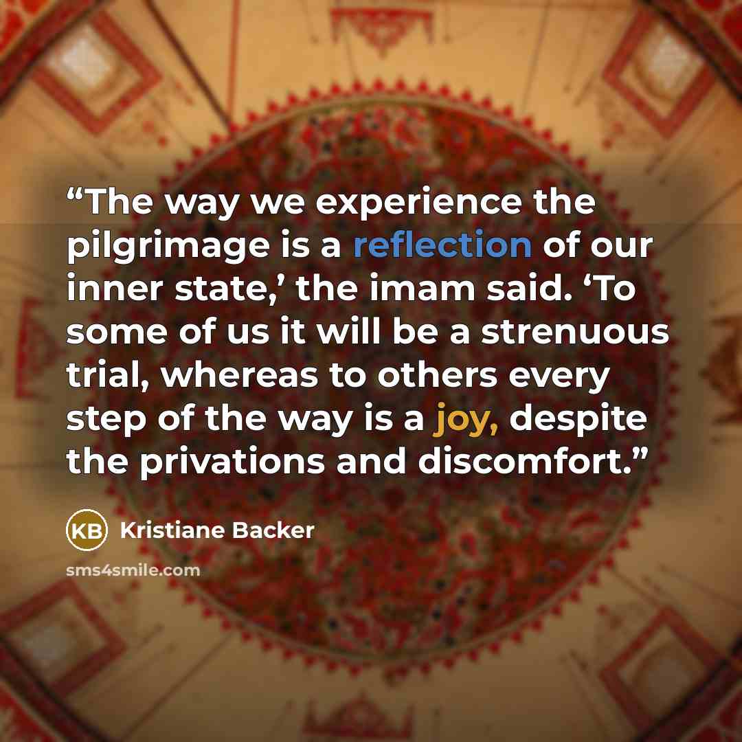 “The way we experience the pilgrimage is a reflection of our inner state,’ the imam said. ‘To some of us it will be a strenuous trial, whereas to others every step of the way is a joy, despite the privations and discomfort.” quote by Kristiane Backer