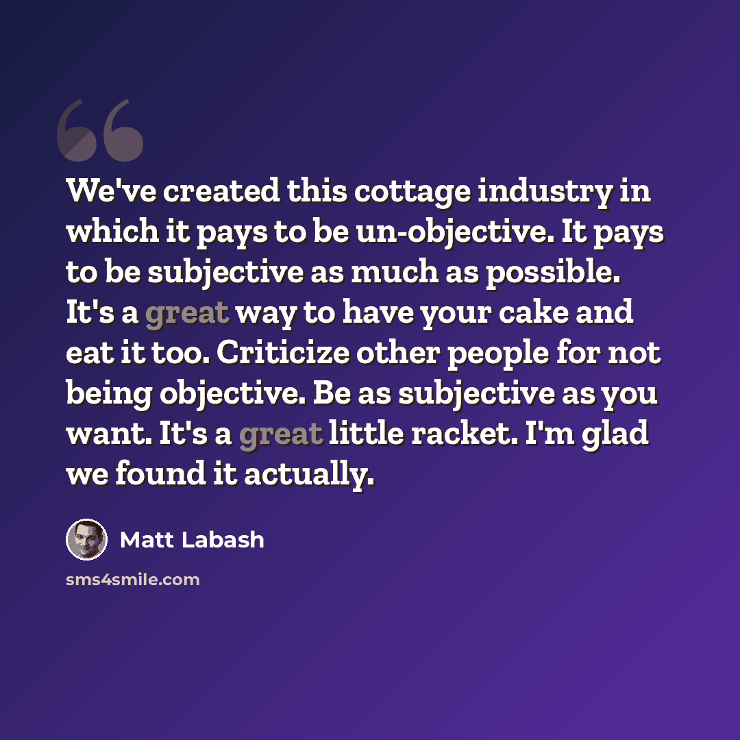 “We've created this cottage industry in which it pays to be un-objective. It pays to be subjective as much as possible. It's a great way to have your cake and eat it too. Criticize other people for not being objective. Be as subjective as you want. It's a great little racket. I'm glad we found it…” quote by Matt Labash