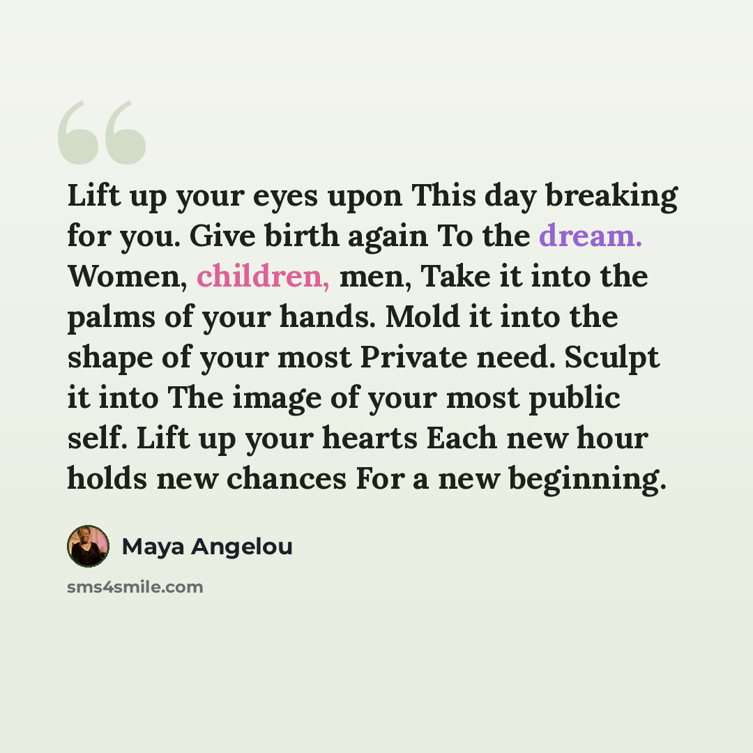 “Lift up your eyes upon This day breaking for you. Give birth again To the dream. Women, children, men, Take it into the palms of your hands. Mold it into the shape of your most Private need. Sculpt it into The image of your most public self. Lift up your hearts Each new hour holds new chances For…” quote by Maya Angelou