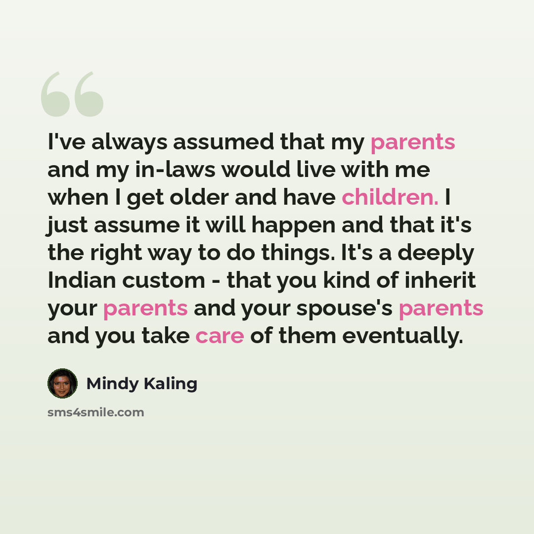 “I've always assumed that my parents and my in-laws would live with me when I get older and have children. I just assume it will happen and that it's the right way to do things. It's a deeply Indian custom - that you kind of inherit your parents and your spouse's parents and you take care of them…” quote by Mindy Kaling