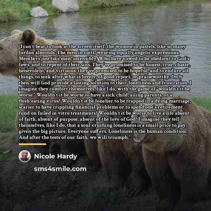 “I can't bear to look at the screen itself, the women in pastels, like so many Jordan almonds. The men in suits, wearing equally angelic expressions. Members just like men, ostensibly. Who have vowed to be obedient to God's laws, and to repent of their sins. They've promised to be honest, true…” quote by Nicole Hardy
