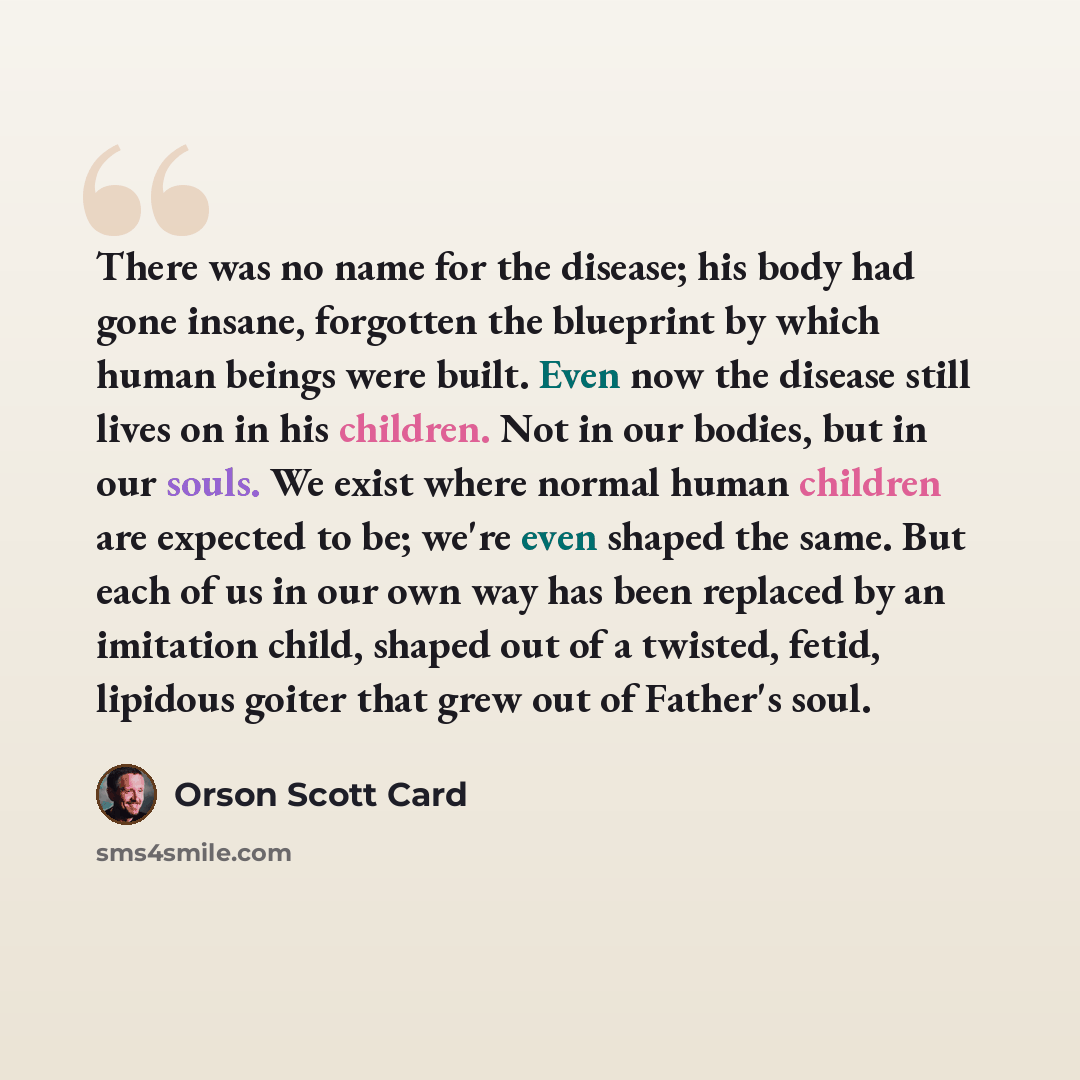 “There was no name for the disease; his body had gone insane, forgotten the blueprint by which human beings were built. Even now the disease still lives on in his children. Not in our bodies, but in our souls. We exist where normal human children are expected to be; we're even shaped the same. But…” quote by Orson Scott Card