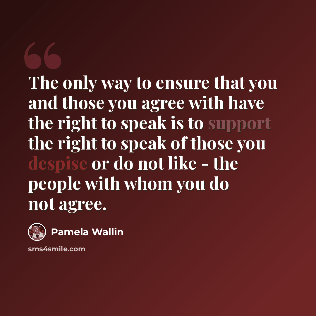 “The only way to ensure that you and those you agree with have the right to speak is to support the right to speak of those you despise or do not like - the people with whom you do not agree.” quote by Pamela Wallin