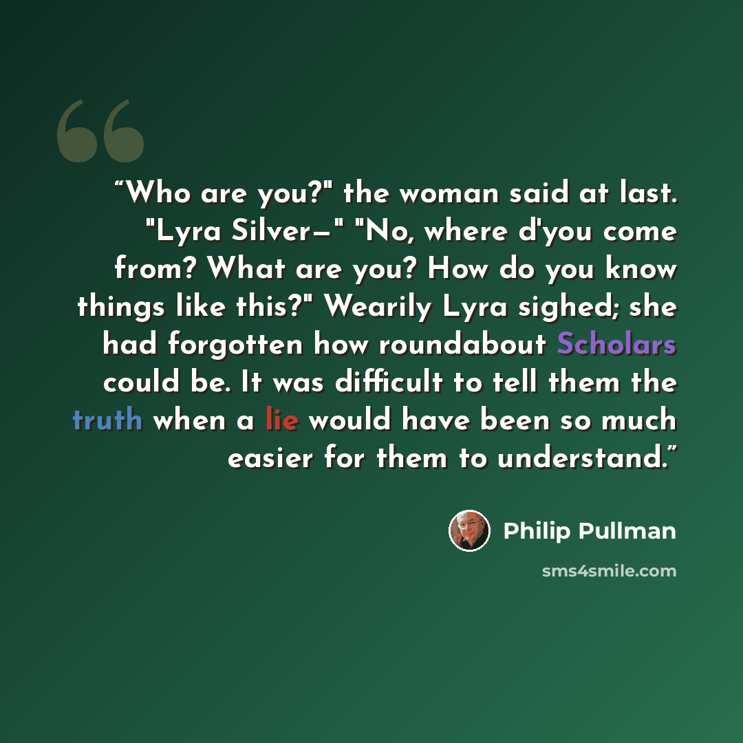 “Who are you?" the woman said at last. "Lyra Silver—" "No, where d'you come from? What are you? How do you know things like this?" Wearily Lyra sighed; she had forgotten how roundabout Scholars could be. It was difficult to tell them the truth when a lie would have been so much easier for them to…” quote by Philip Pullman