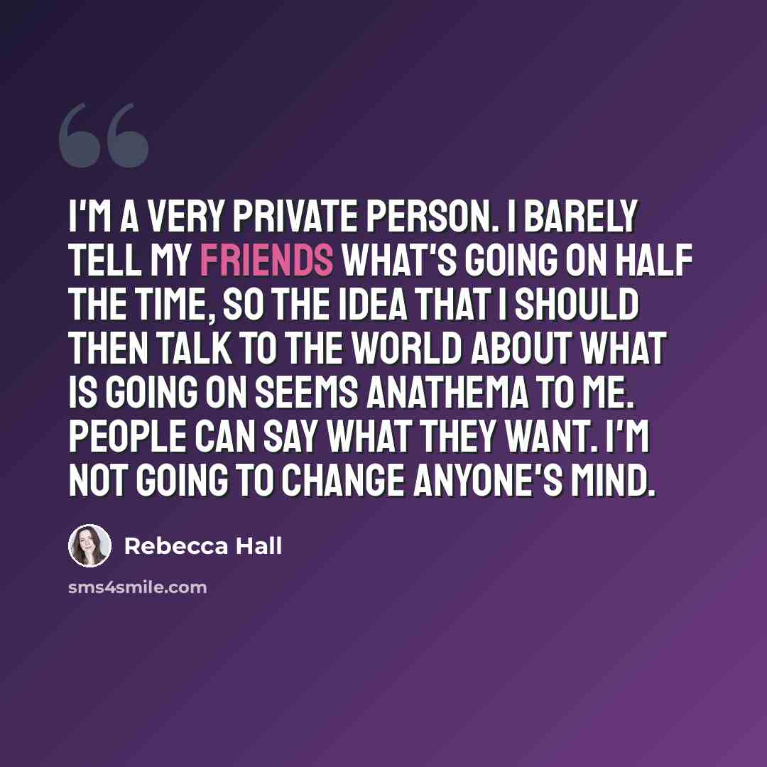 “I'm a very private person. I barely tell my friends what's going on half the time, so the idea that I should then talk to the world about what is going on seems anathema to me. People can say what they want. I'm not going to change anyone's mind.” quote by Rebecca Hall