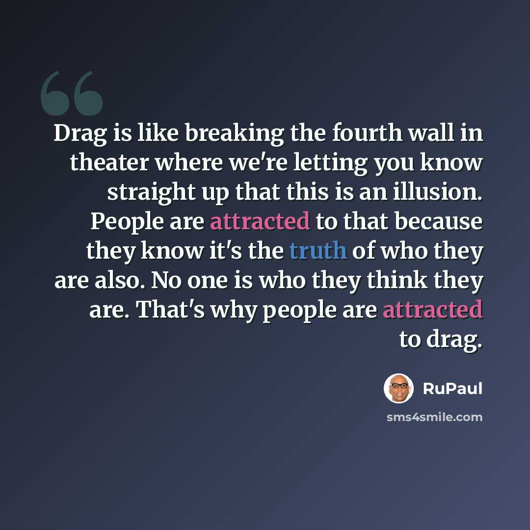 “Drag is like breaking the fourth wall in theater where we're letting you know straight up that this is an illusion. People are attracted to that because they know it's the truth of who they are also. No one is who they think they are. That's why people are attracted to drag.” quote by RuPaul