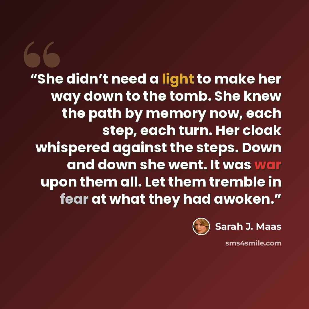 “She didn’t need a light to make her way down to the tomb. She knew the path by memory now, each step, each turn. Her cloak whispered against the steps. Down and down she went. It was war upon them all. Let them tremble in fear at what they had awoken.” quote by Sarah J. Maas