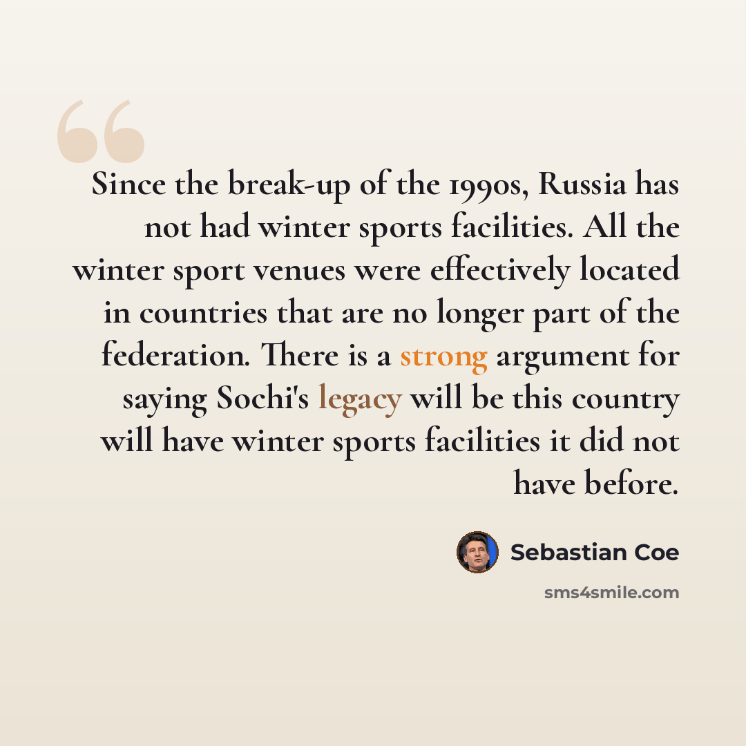 “Since the break-up of the 1990s, Russia has not had winter sports facilities. All the winter sport venues were effectively located in countries that are no longer part of the federation. There is a strong argument for saying Sochi's legacy will be this country will have winter sports facilities it…” quote by Sebastian Coe