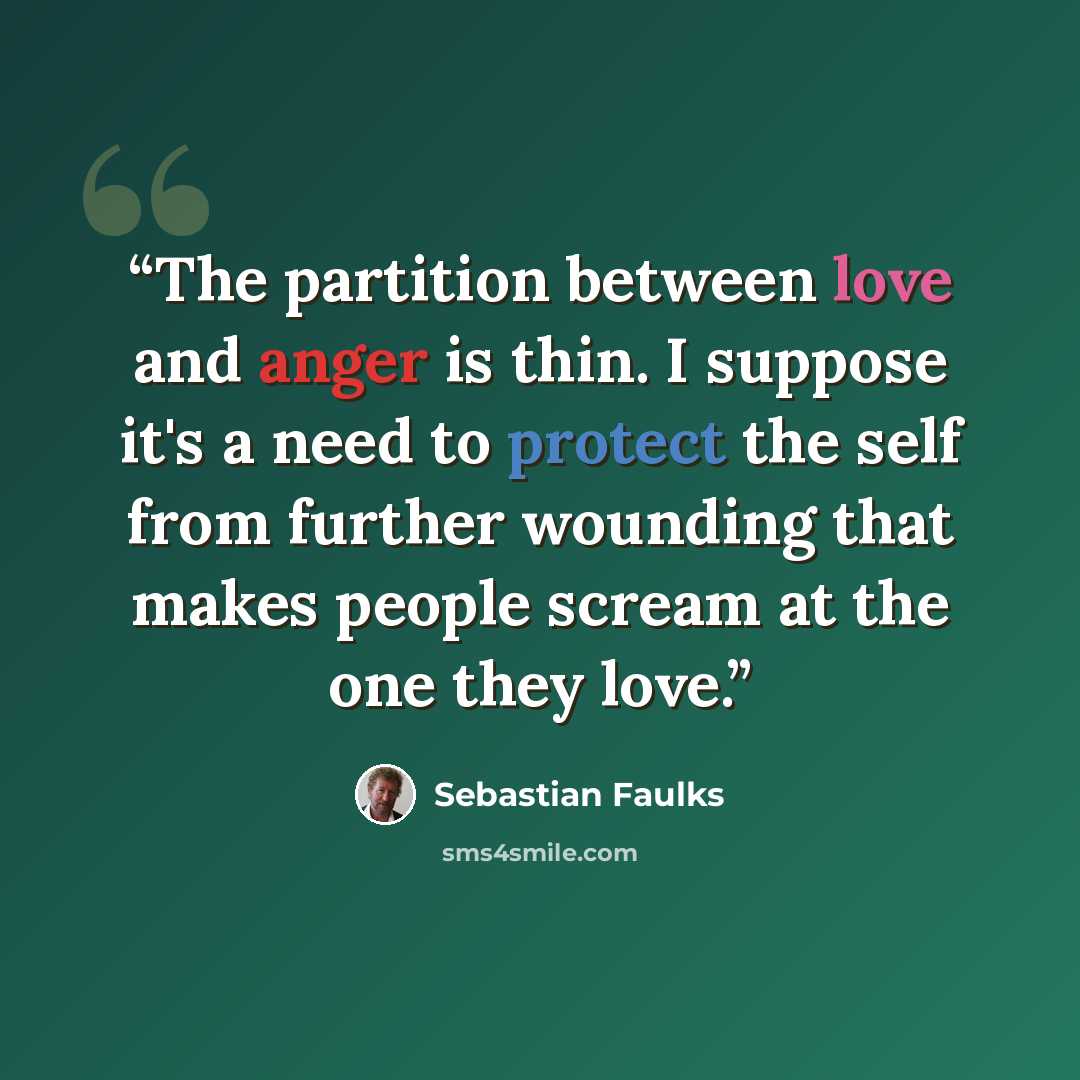 “The partition between love and anger is thin. I suppose it's a need to protect the self from further wounding that makes people scream at the one they love.” quote by Sebastian Faulks