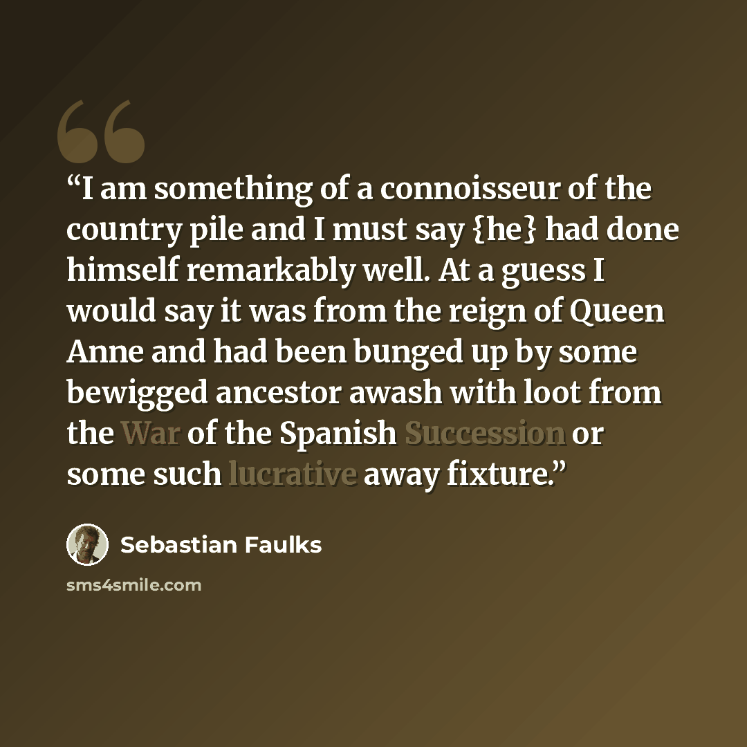 “I am something of a connoisseur of the country pile and I must say {he} had done himself remarkably well. At a guess I would say it was from the reign of Queen Anne and had been bunged up by some bewigged ancestor awash with loot from the War of the Spanish Succession or some such lucrative away…” quote by Sebastian Faulks