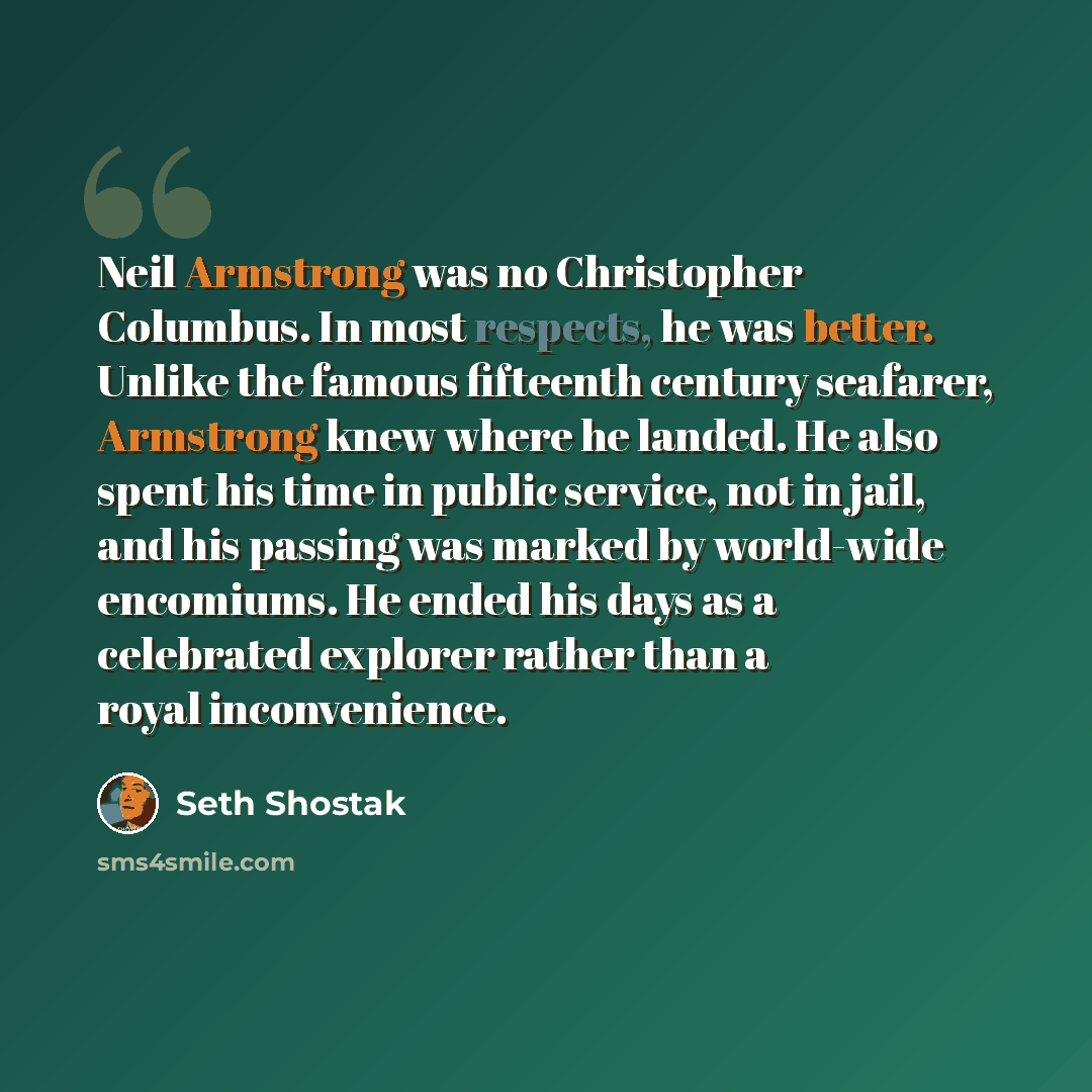 “Neil Armstrong was no Christopher Columbus. In most respects, he was better. Unlike the famous fifteenth century seafarer, Armstrong knew where he landed. He also spent his time in public service, not in jail, and his passing was marked by world-wide encomiums. He ended his days as a celebrated…” quote by Seth Shostak