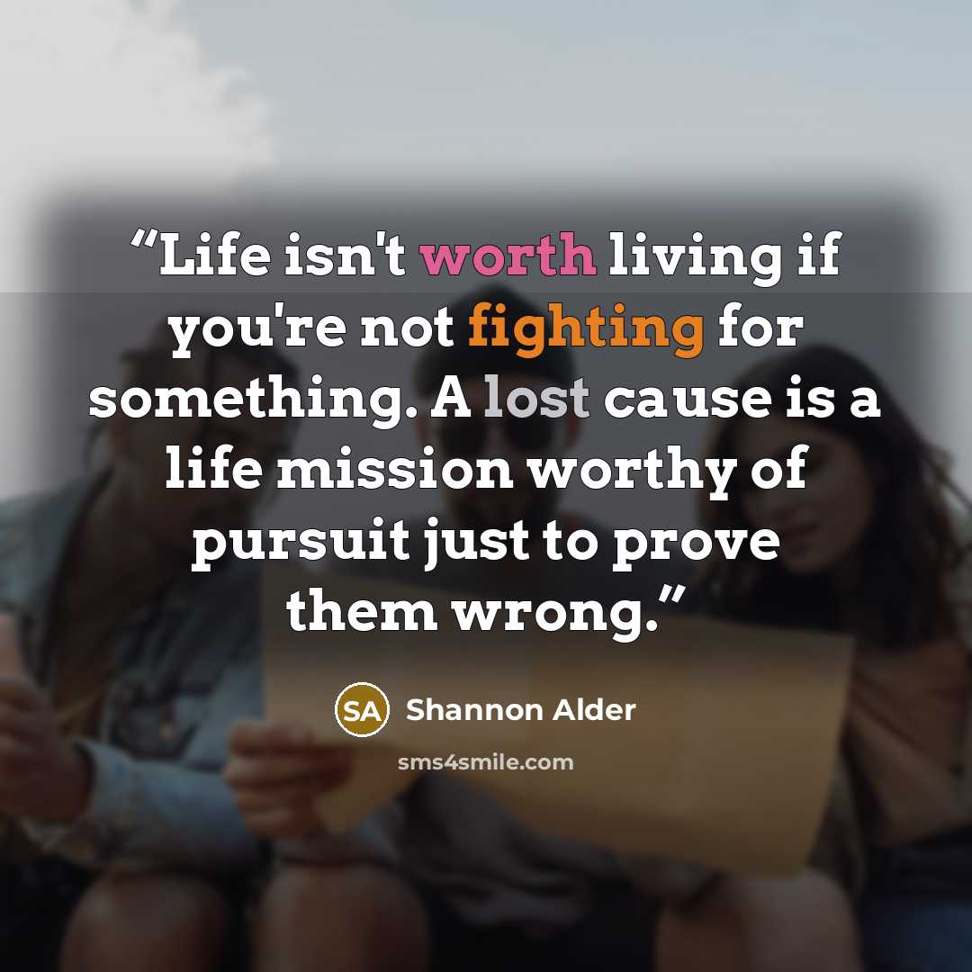 “Life isn't worth living if you're not fighting for something. A lost cause is a life mission worthy of pursuit just to prove them wrong.” quote by Shannon Alder