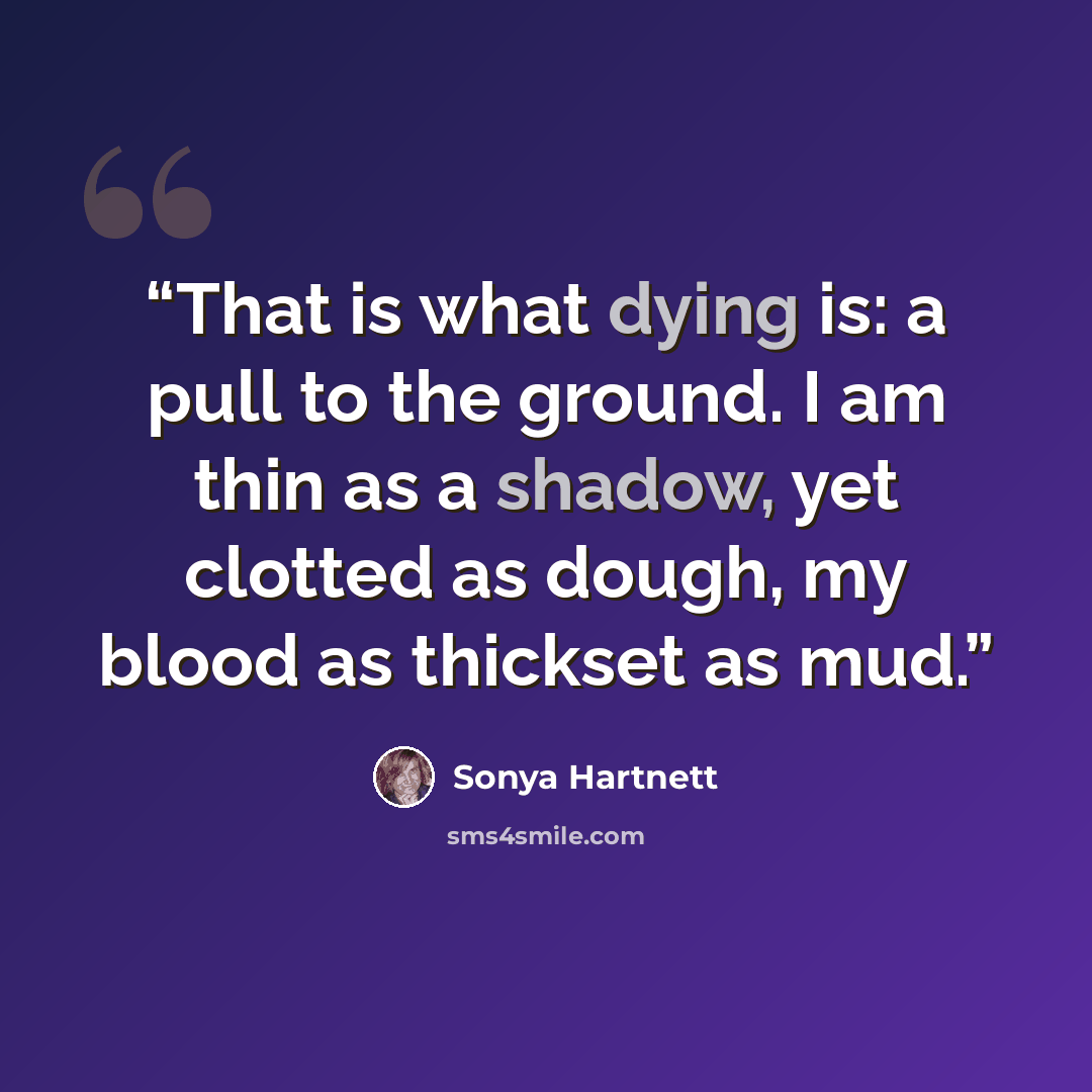 “That is what dying is: a pull to the ground. I am thin as a shadow, yet clotted as dough, my blood as thickset as mud.” quote by Sonya Hartnett