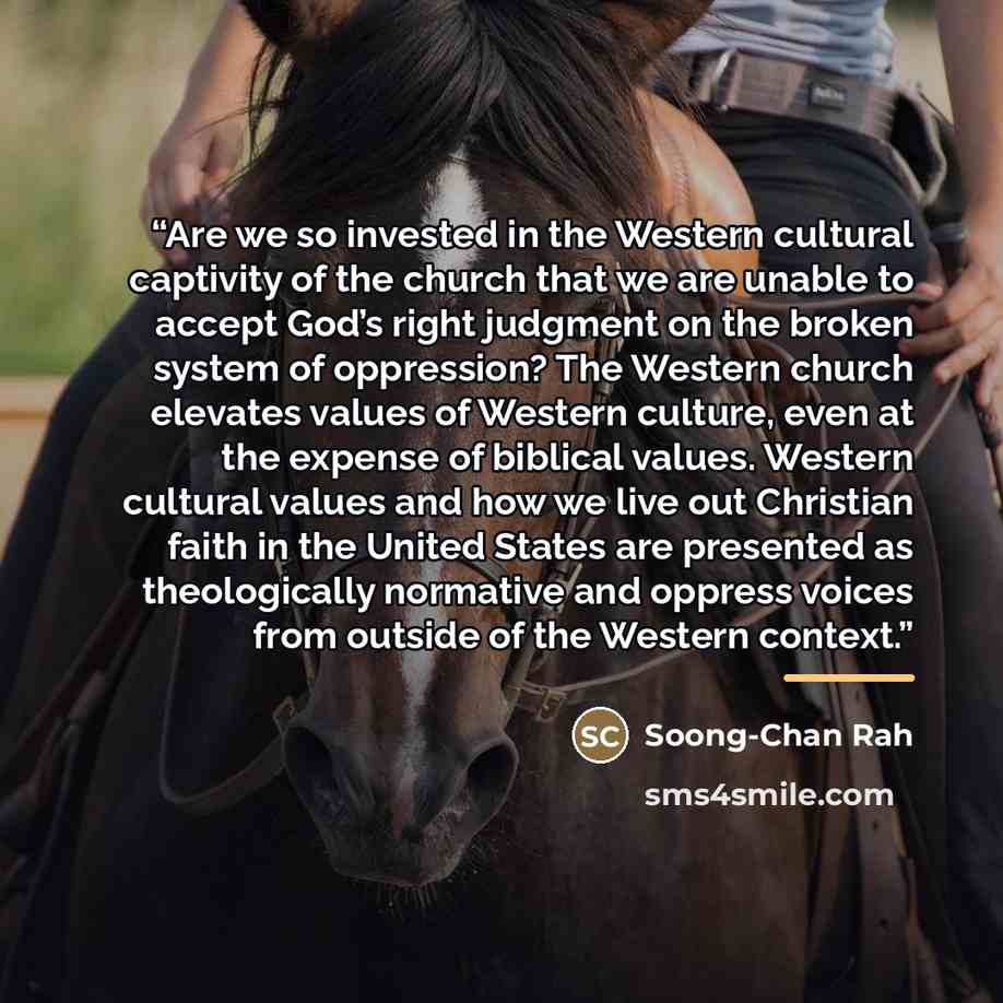 “Are we so invested in the Western cultural captivity of the church that we are unable to accept God’s right judgment on the broken system of oppression? The Western church elevates values of Western culture, even at the expense of biblical values. Western cultural values and how we live out…” quote by Soong-Chan Rah
