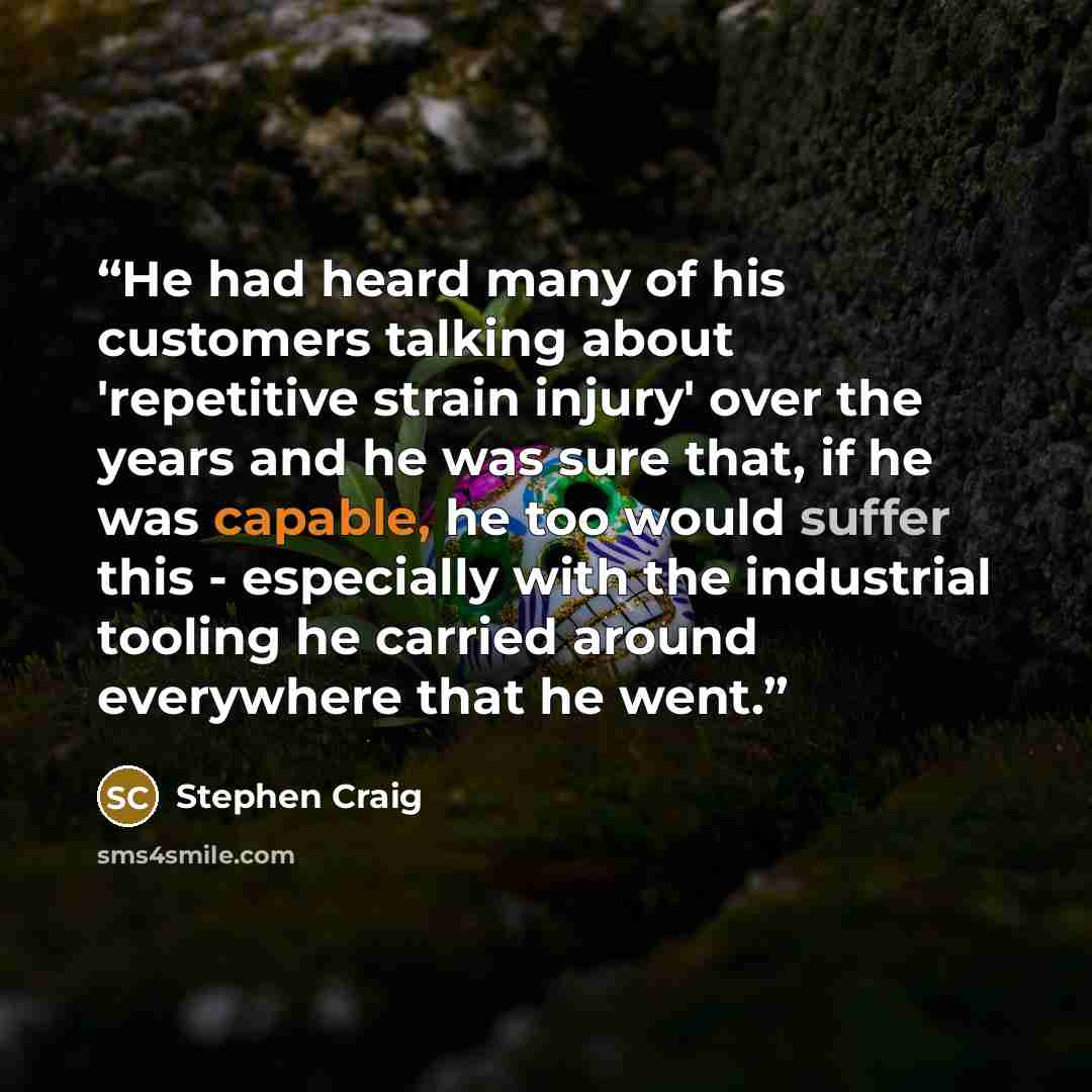 “He had heard many of his customers talking about 'repetitive strain injury' over the years and he was sure that, if he was capable, he too would suffer this - especially with the industrial tooling he carried around everywhere that he went.” quote by Stephen Craig