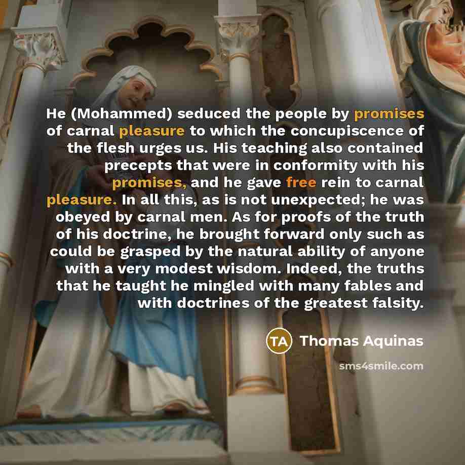 “He (Mohammed) seduced the people by promises of carnal pleasure to which the concupiscence of the flesh urges us. His teaching also contained precepts that were in conformity with his promises, and he gave free rein to carnal pleasure. In all this, as is not unexpected; he was obeyed by carnal…” quote by Thomas Aquinas